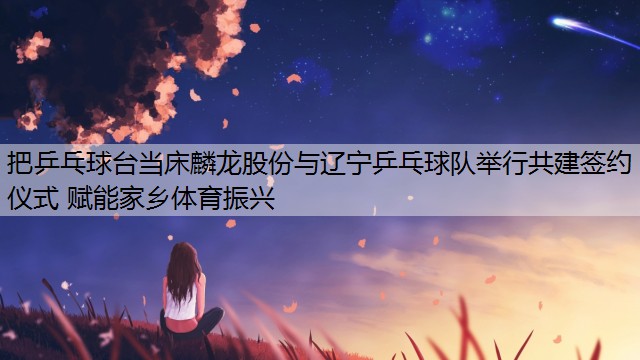 <strong>把乒乓球台当床麟龙股份与辽宁乒乓球队举行共建签约仪式 赋能家乡体育振兴</strong>